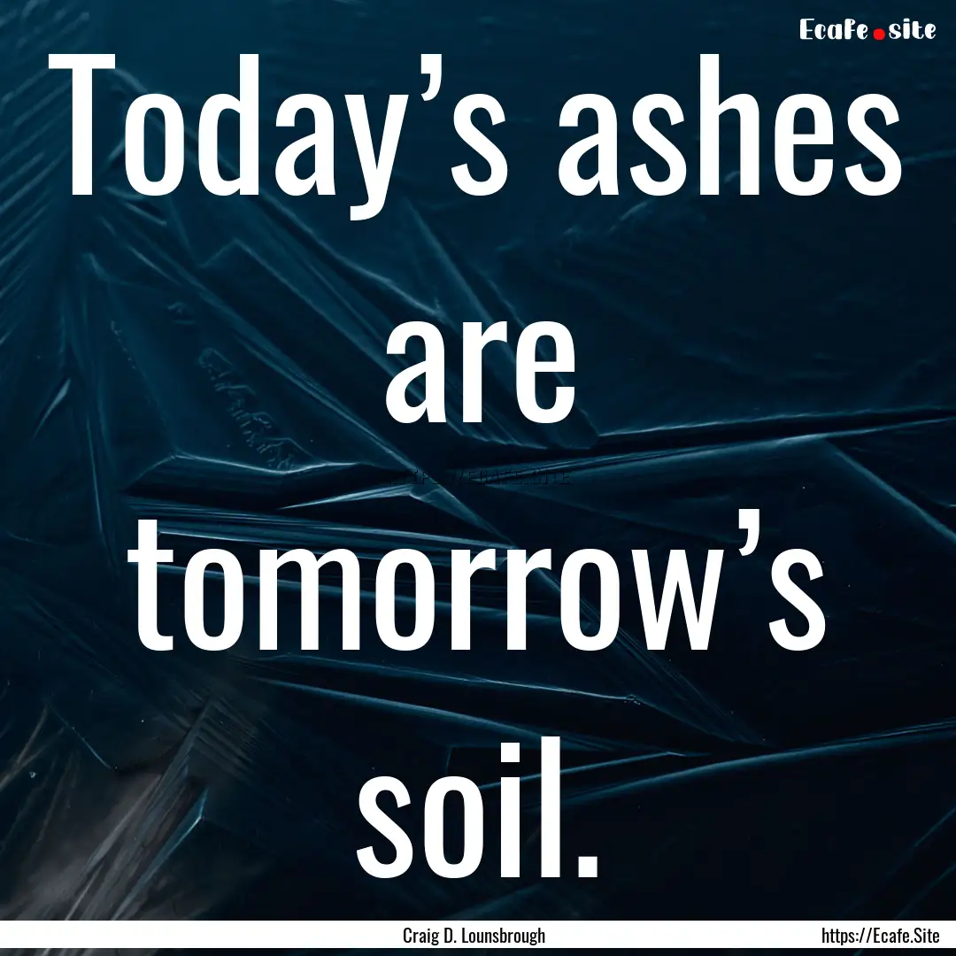 Today’s ashes are tomorrow’s soil. : Quote by Craig D. Lounsbrough