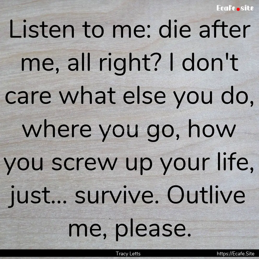 Listen to me: die after me, all right? I.... : Quote by Tracy Letts