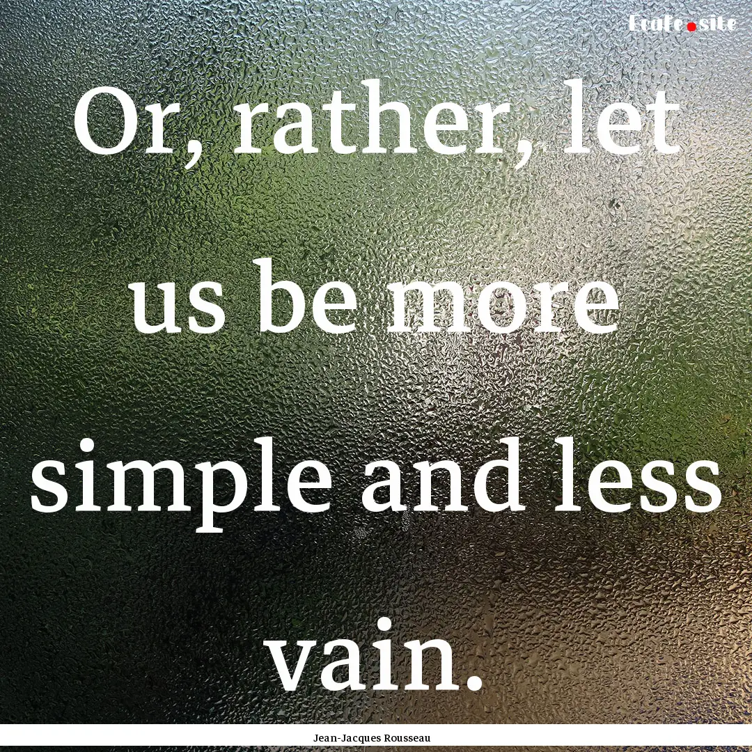 Or, rather, let us be more simple and less.... : Quote by Jean-Jacques Rousseau