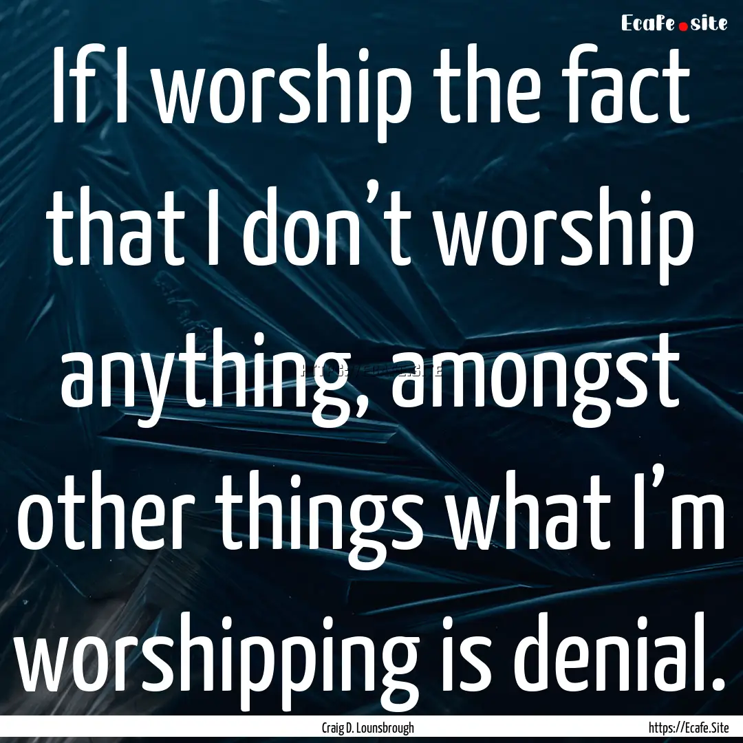 If I worship the fact that I don’t worship.... : Quote by Craig D. Lounsbrough