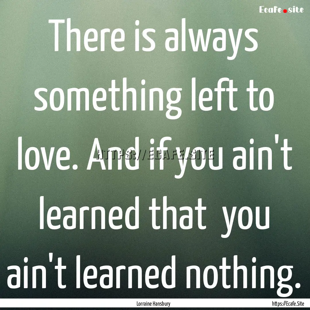 There is always something left to love. And.... : Quote by Lorraine Hansbury