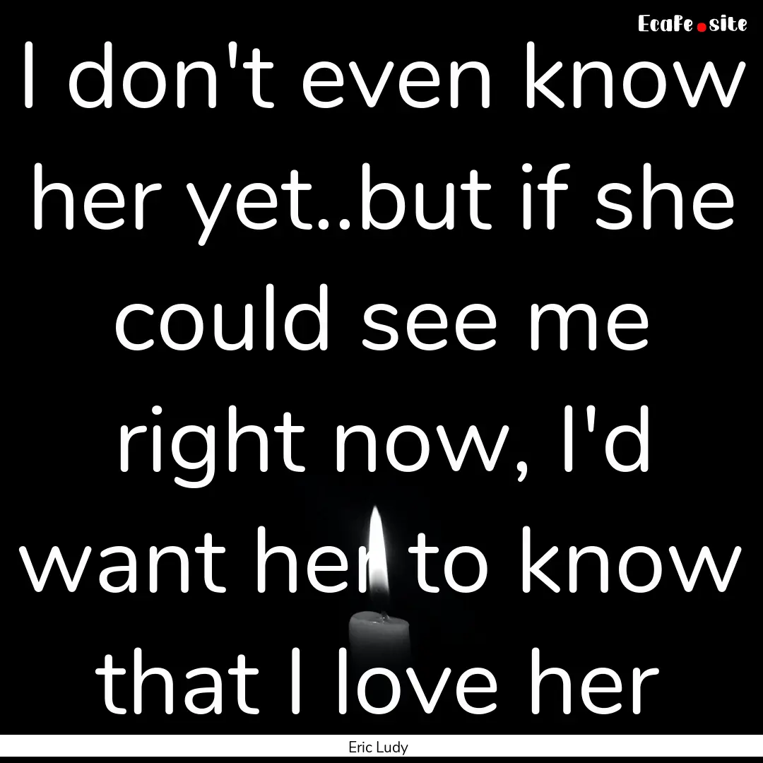 I don't even know her yet..but if she could.... : Quote by Eric Ludy