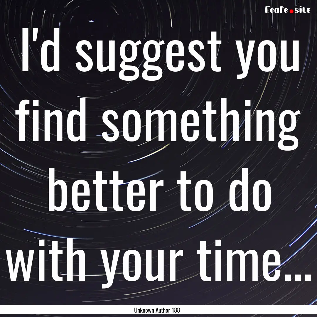 I'd suggest you find something better to.... : Quote by Unknown Author 188