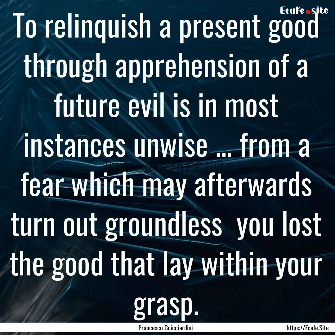 To relinquish a present good through apprehension.... : Quote by Francesco Guicciardini