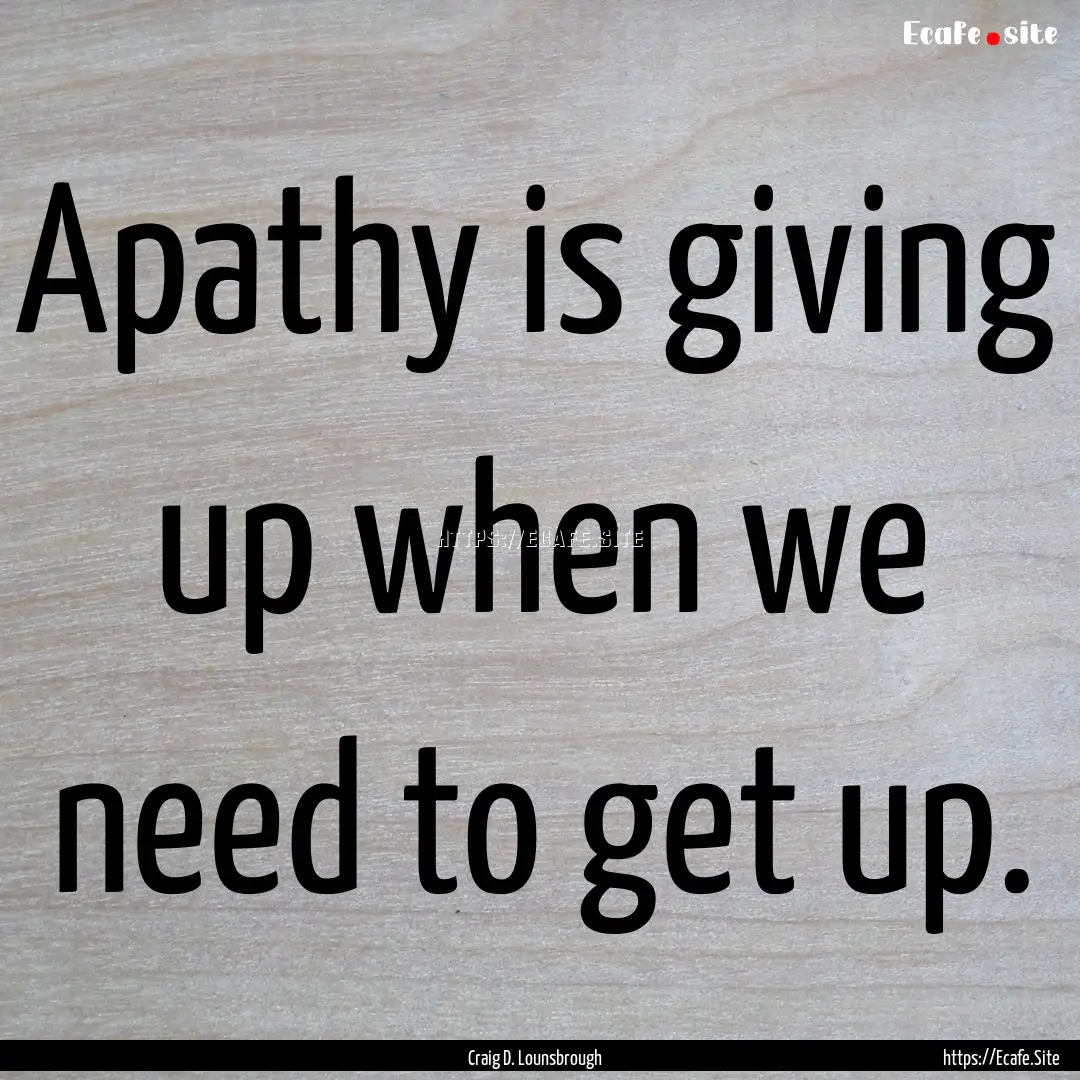 Apathy is giving up when we need to get up..... : Quote by Craig D. Lounsbrough