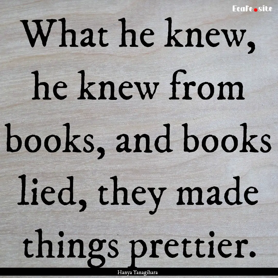 What he knew, he knew from books, and books.... : Quote by Hanya Yanagihara