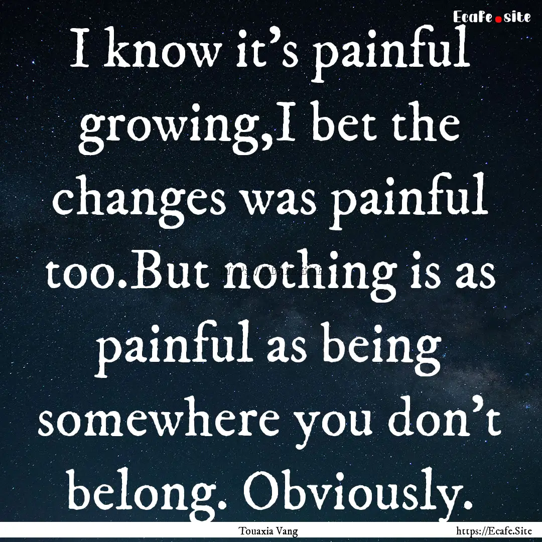 I know it's painful growing,I bet the changes.... : Quote by Touaxia Vang