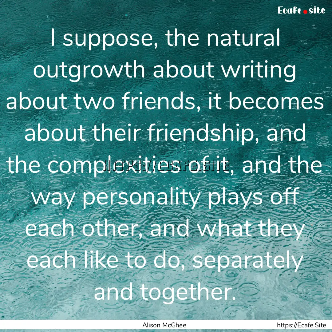 I suppose, the natural outgrowth about writing.... : Quote by Alison McGhee