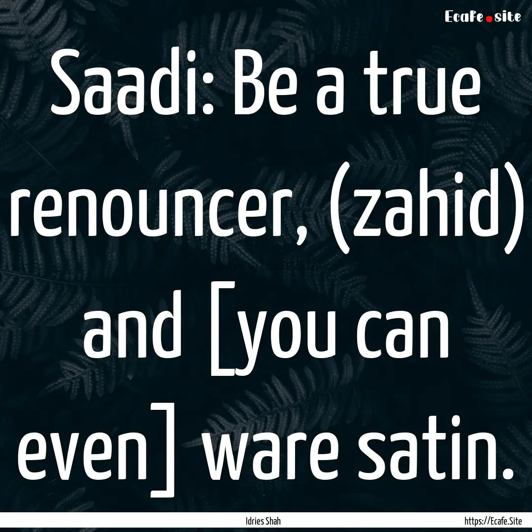 Saadi: Be a true renouncer, (zahid) and [you.... : Quote by Idries Shah