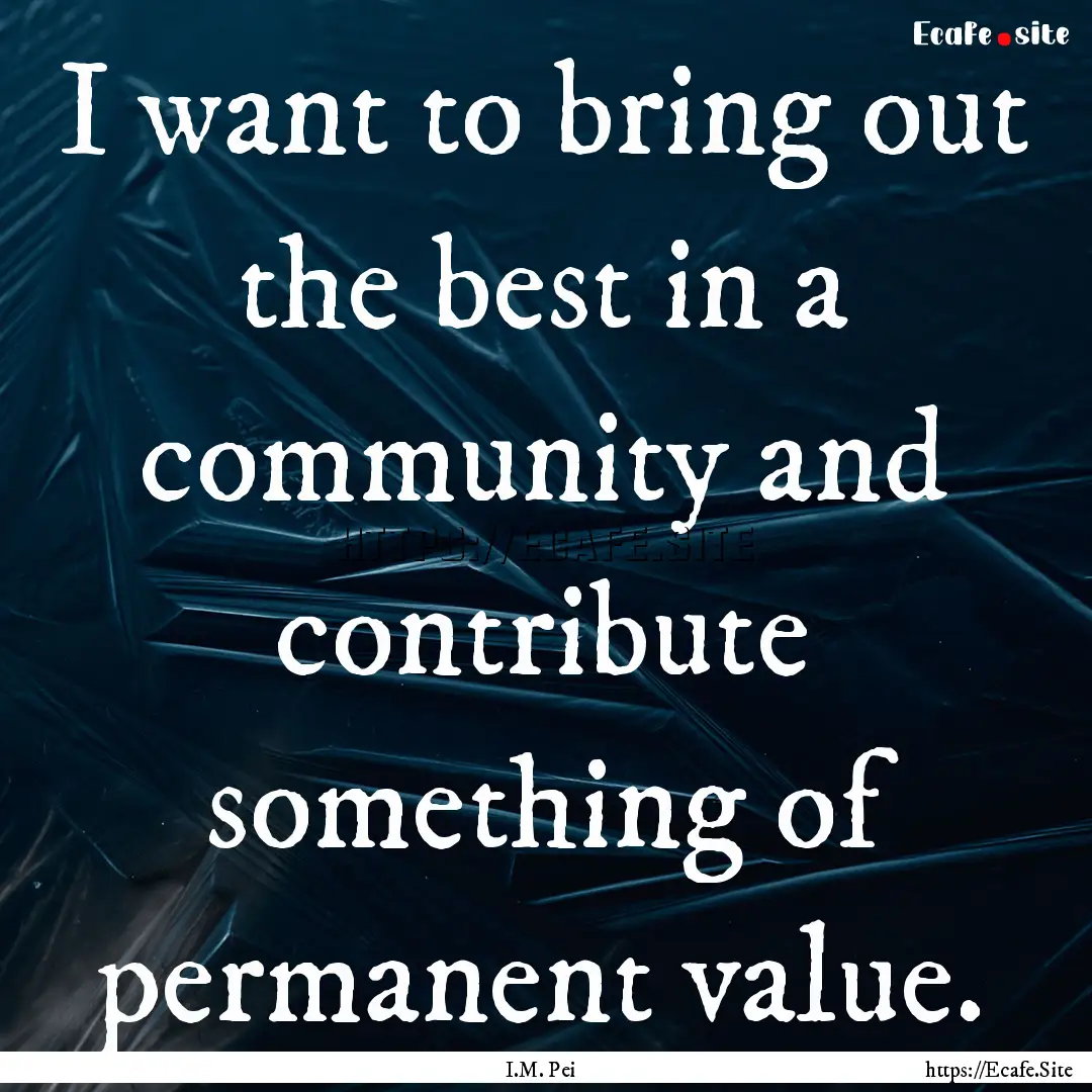 I want to bring out the best in a community.... : Quote by I.M. Pei