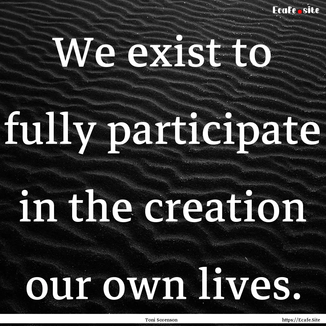 We exist to fully participate in the creation.... : Quote by Toni Sorenson