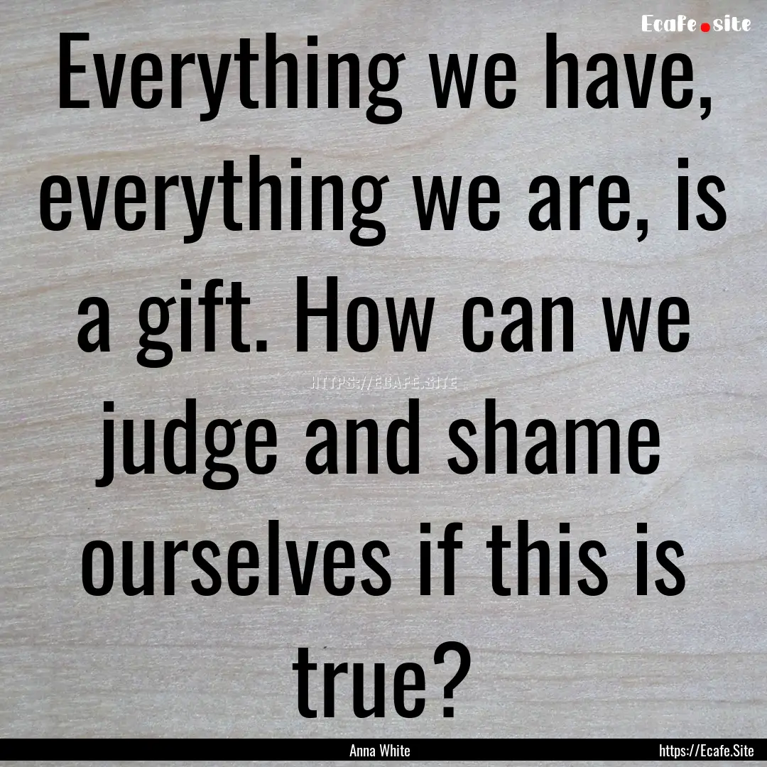 Everything we have, everything we are, is.... : Quote by Anna White