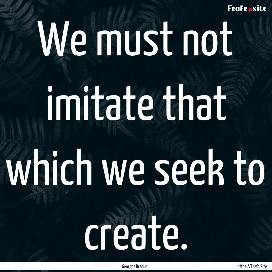 We must not imitate that which we seek to.... : Quote by Georges Braque