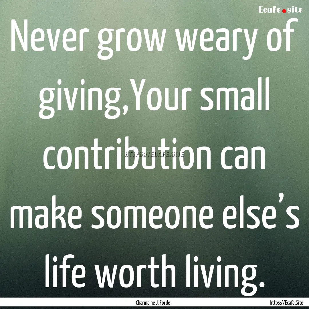 Never grow weary of giving,Your small contribution.... : Quote by Charmaine J. Forde