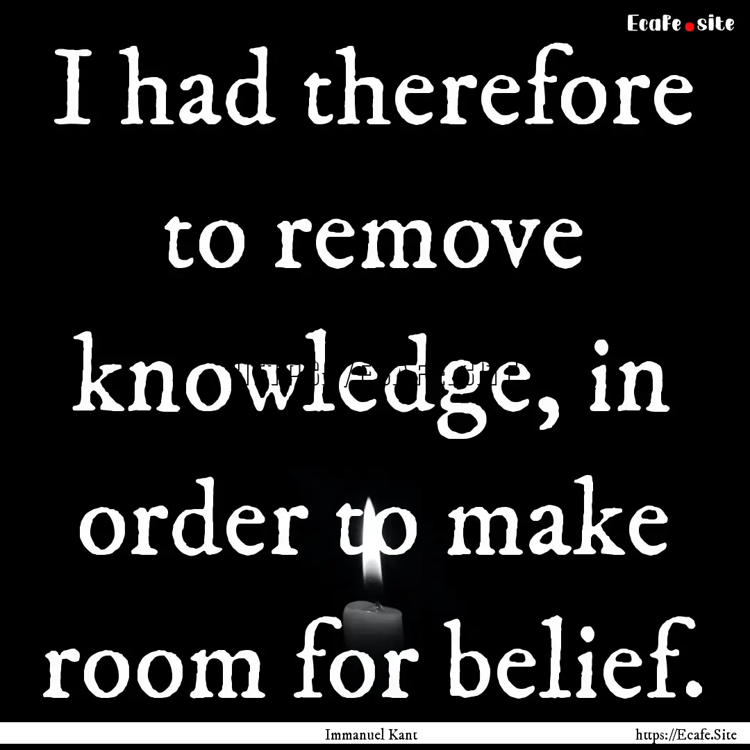 I had therefore to remove knowledge, in order.... : Quote by Immanuel Kant