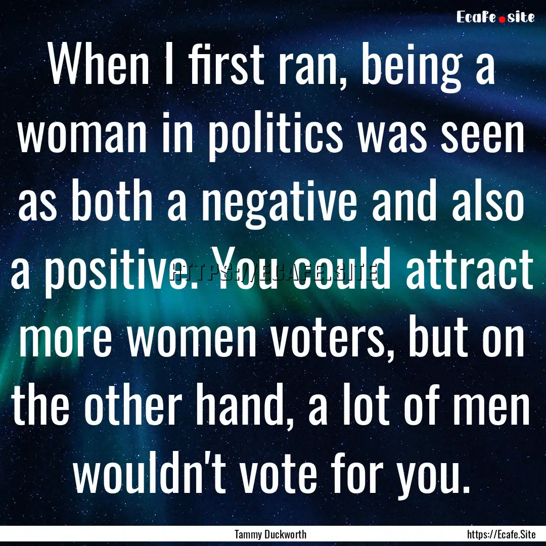 When I first ran, being a woman in politics.... : Quote by Tammy Duckworth