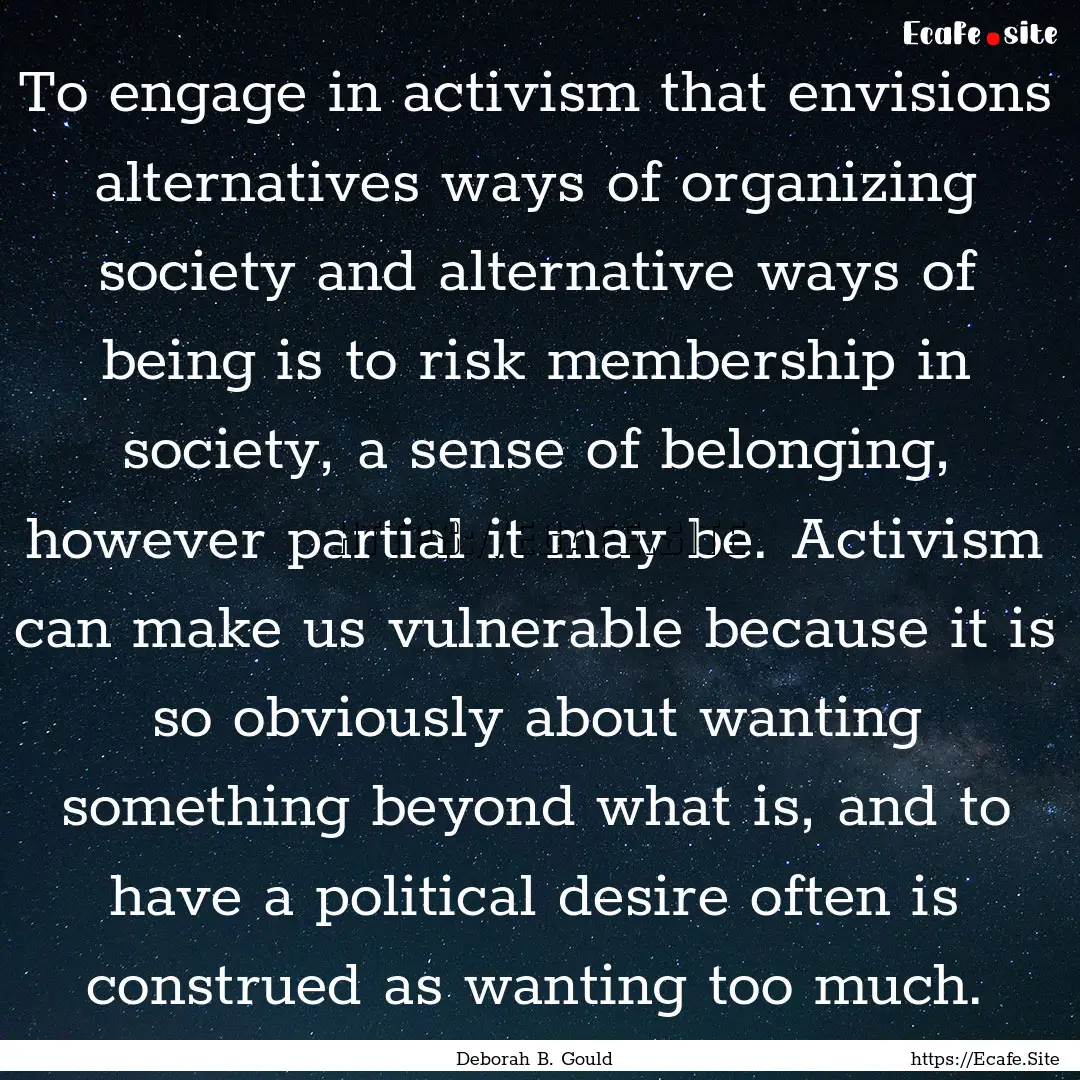 To engage in activism that envisions alternatives.... : Quote by Deborah B. Gould