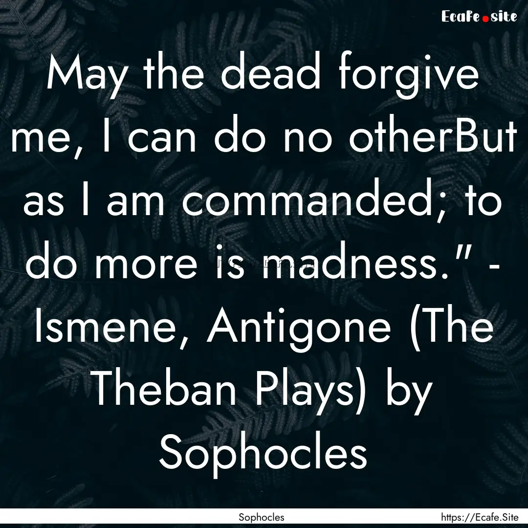 May the dead forgive me, I can do no otherBut.... : Quote by Sophocles