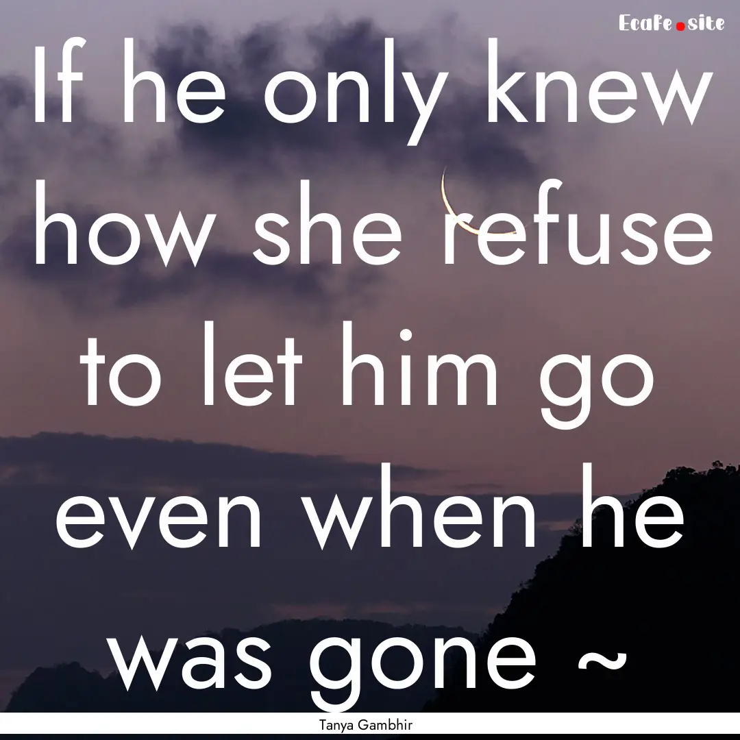 If he only knew how she refuse to let him.... : Quote by Tanya Gambhir