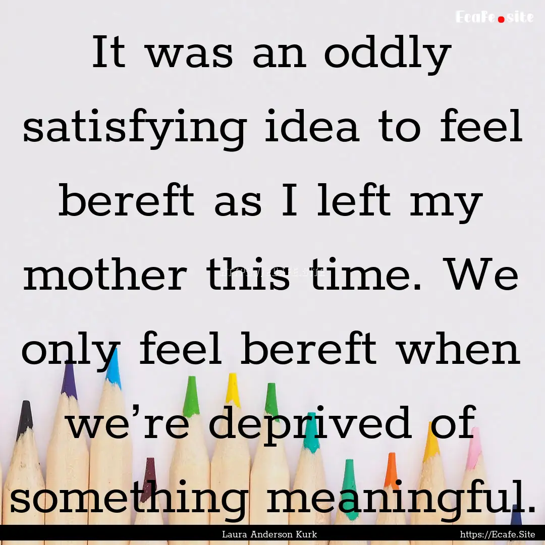 It was an oddly satisfying idea to feel bereft.... : Quote by Laura Anderson Kurk