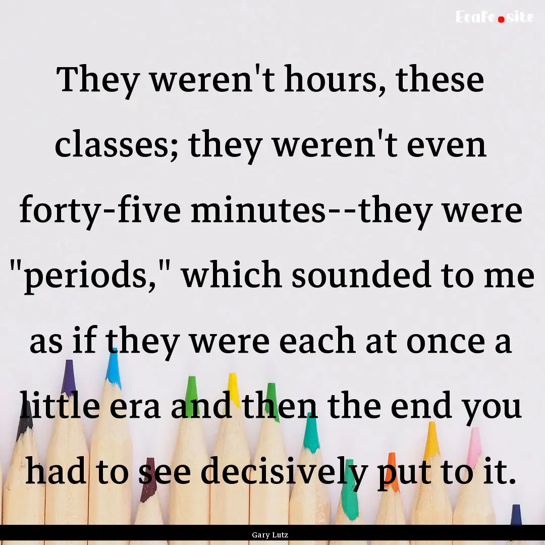 They weren't hours, these classes; they weren't.... : Quote by Gary Lutz