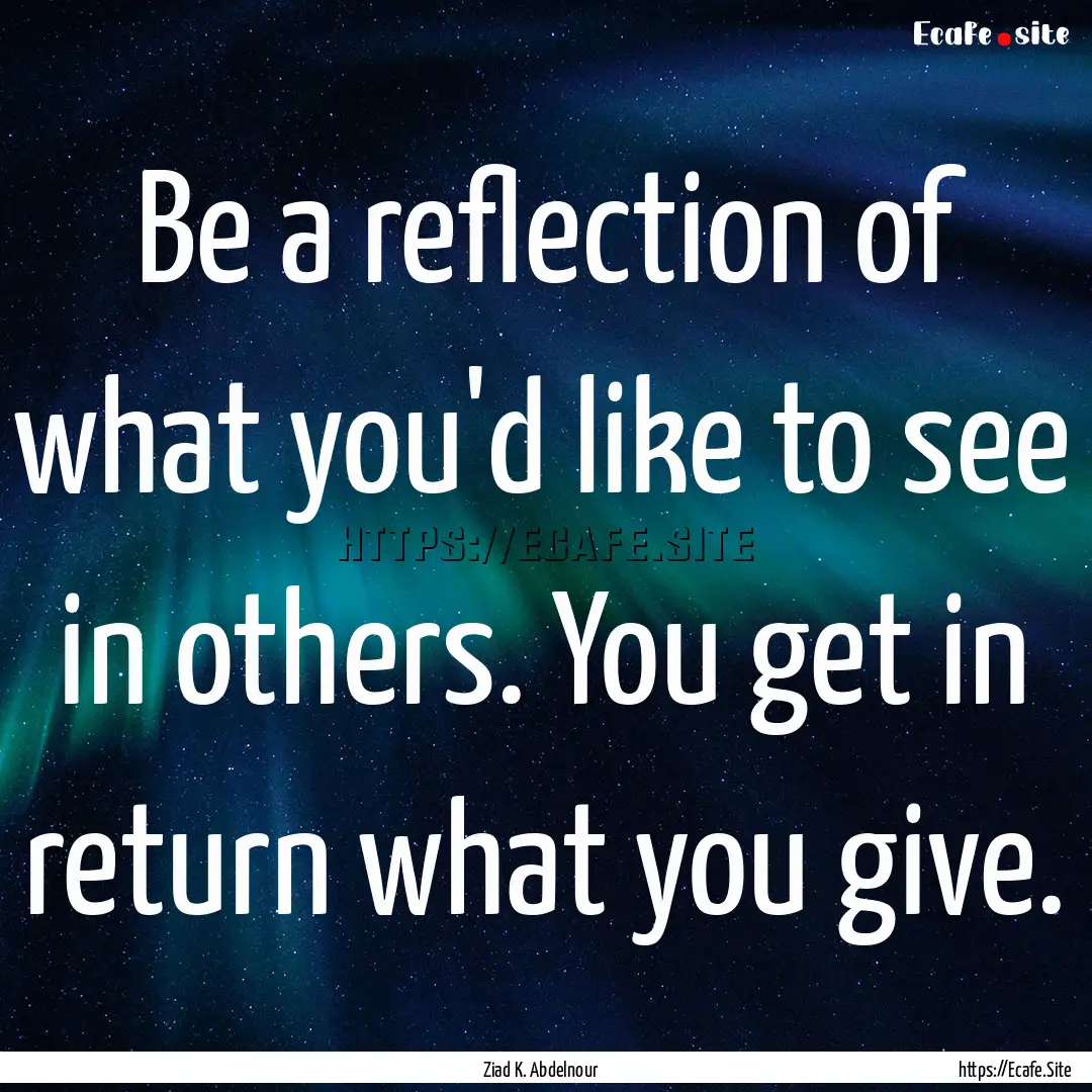 Be a reflection of what you'd like to see.... : Quote by Ziad K. Abdelnour