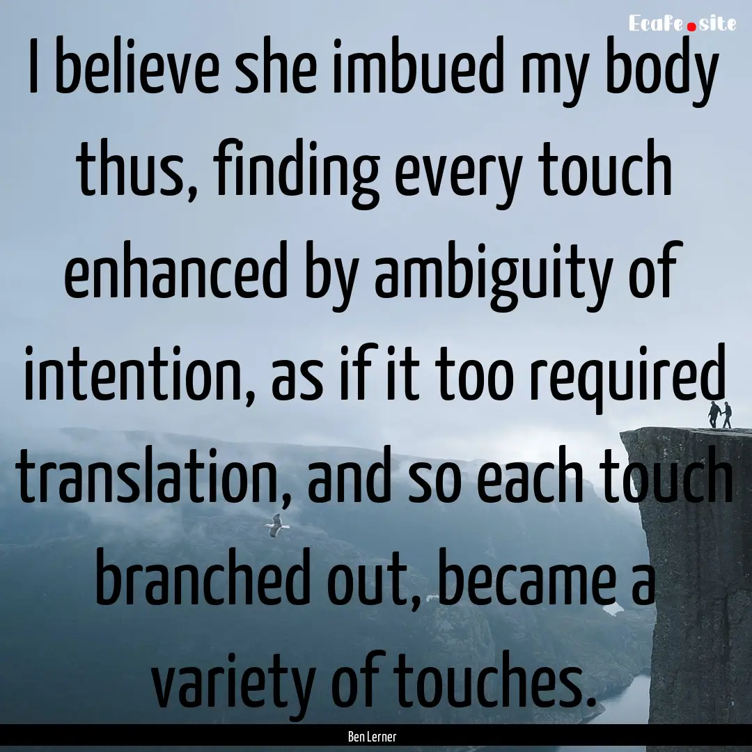 I believe she imbued my body thus, finding.... : Quote by Ben Lerner