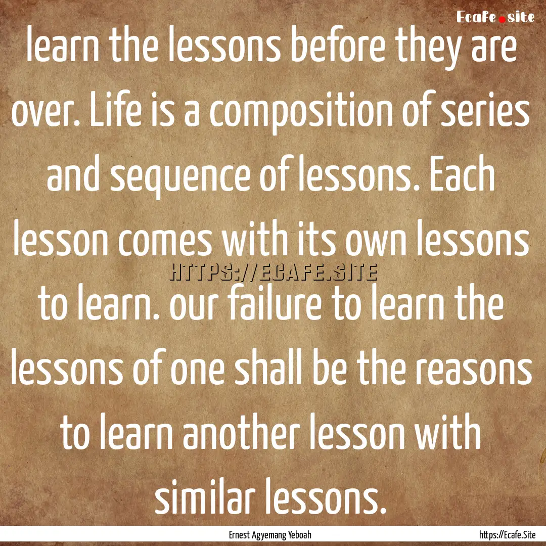 learn the lessons before they are over. Life.... : Quote by Ernest Agyemang Yeboah