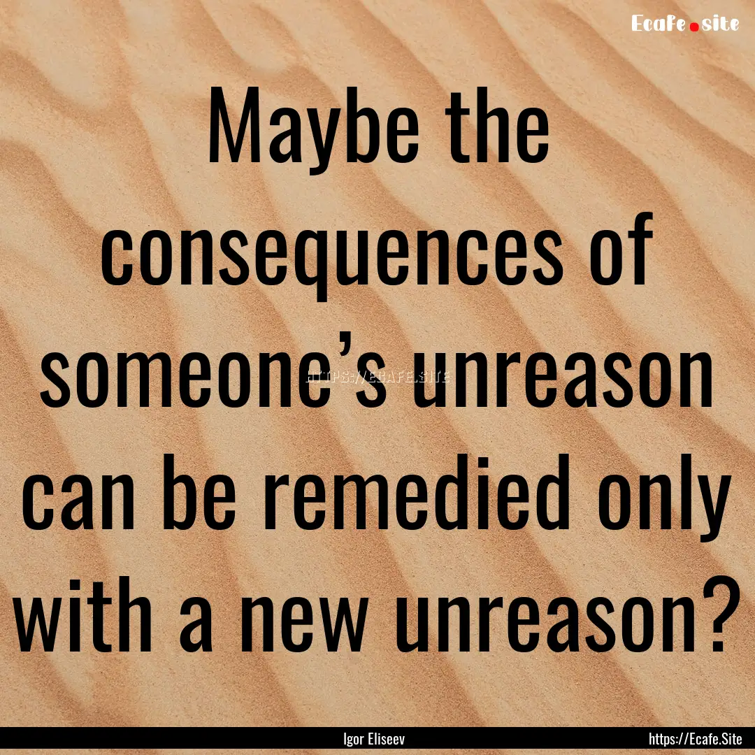 Maybe the consequences of someone’s unreason.... : Quote by Igor Eliseev