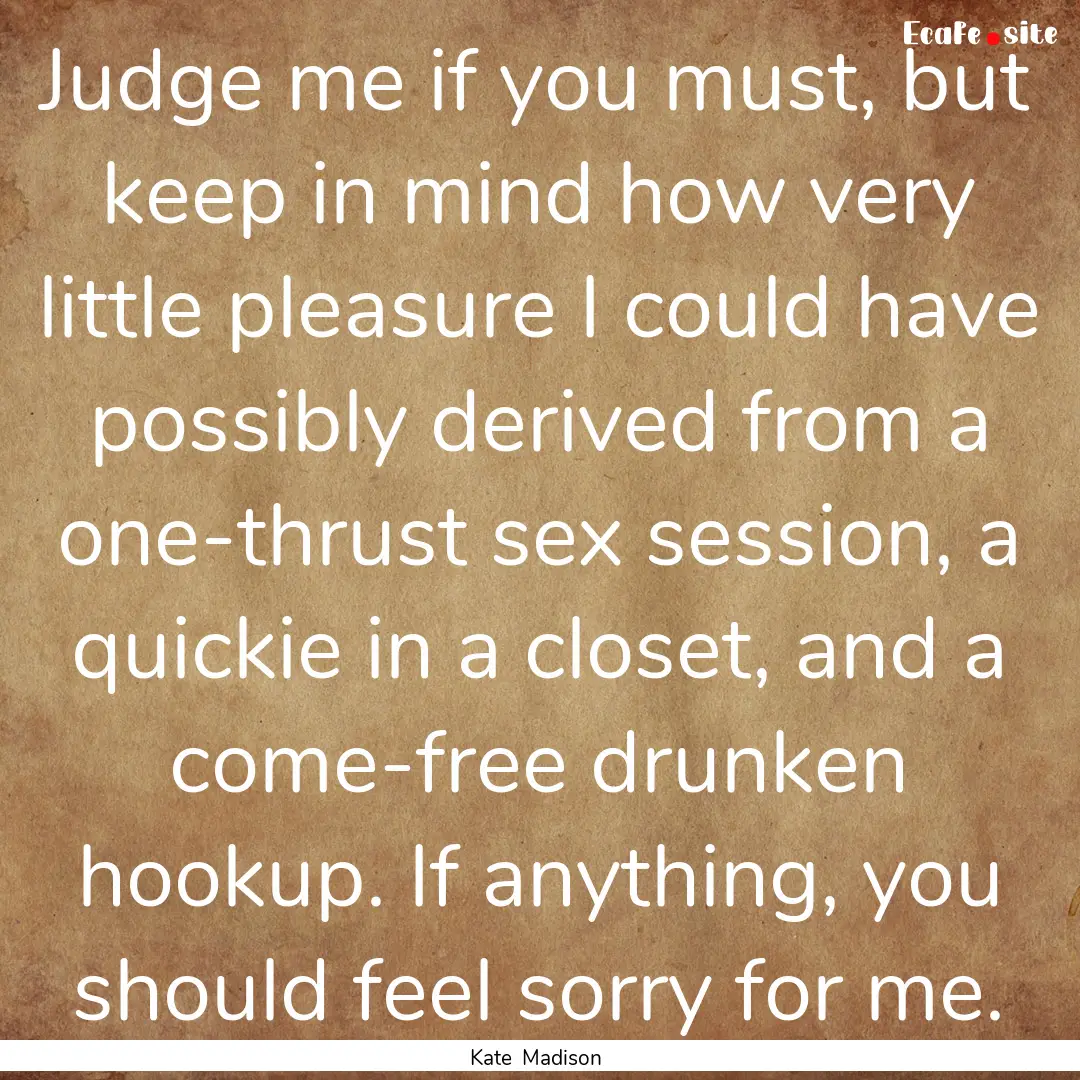 Judge me if you must, but keep in mind how.... : Quote by Kate Madison