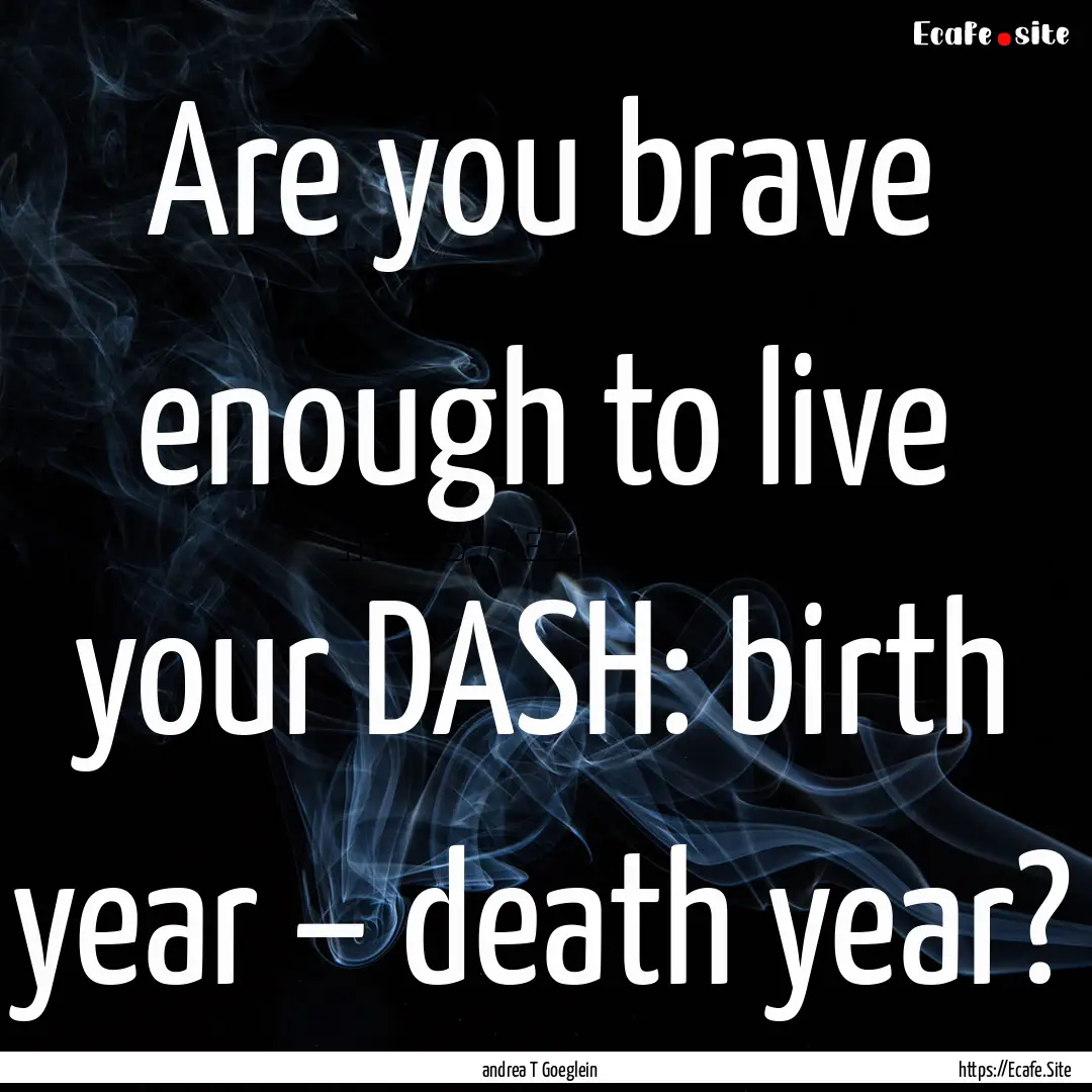 Are you brave enough to live your DASH: birth.... : Quote by andrea T Goeglein