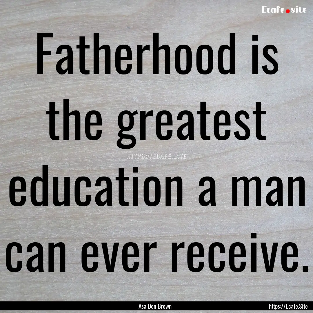 Fatherhood is the greatest education a man.... : Quote by Asa Don Brown