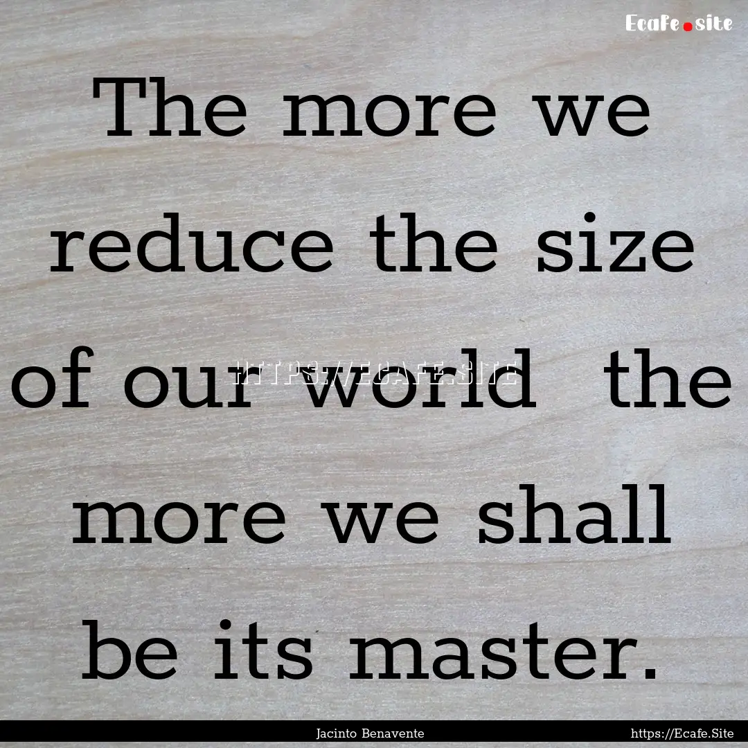 The more we reduce the size of our world.... : Quote by Jacinto Benavente