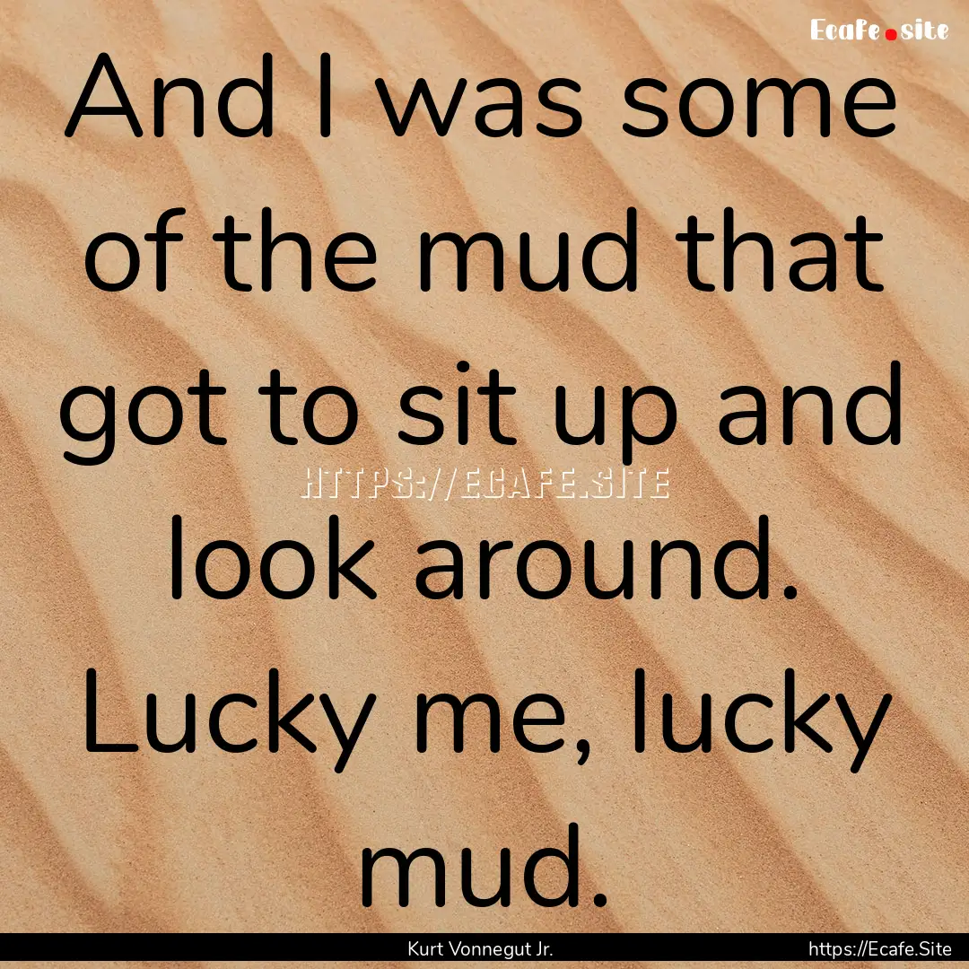 And I was some of the mud that got to sit.... : Quote by Kurt Vonnegut Jr.