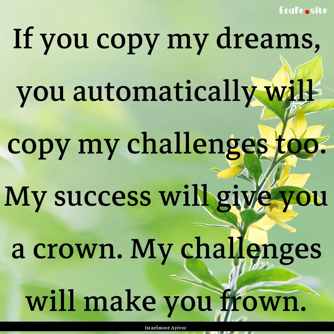 If you copy my dreams, you automatically.... : Quote by Israelmore Ayivor