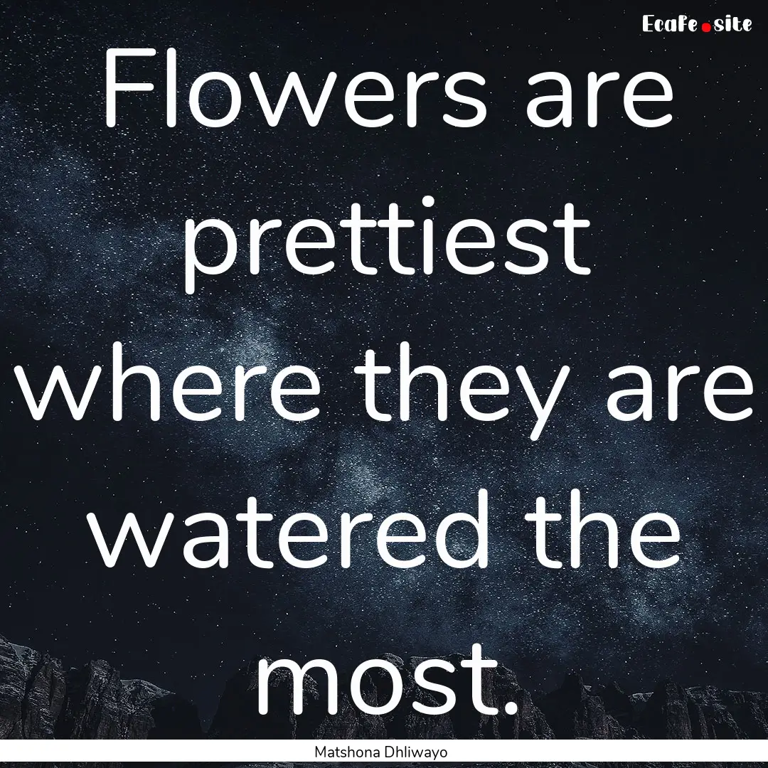 Flowers are prettiest where they are watered.... : Quote by Matshona Dhliwayo