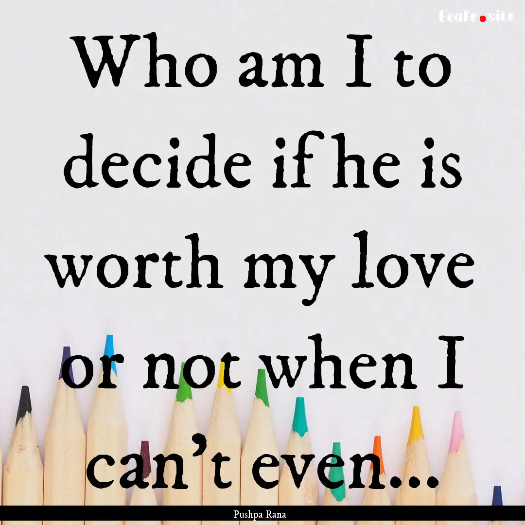 Who am I to decide if he is worth my love.... : Quote by Pushpa Rana