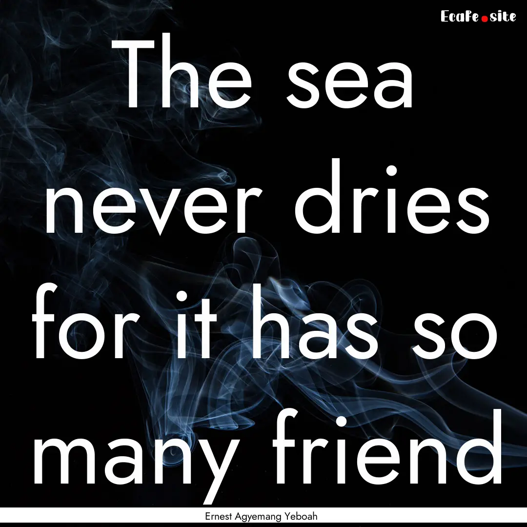 The sea never dries for it has so many friend.... : Quote by Ernest Agyemang Yeboah