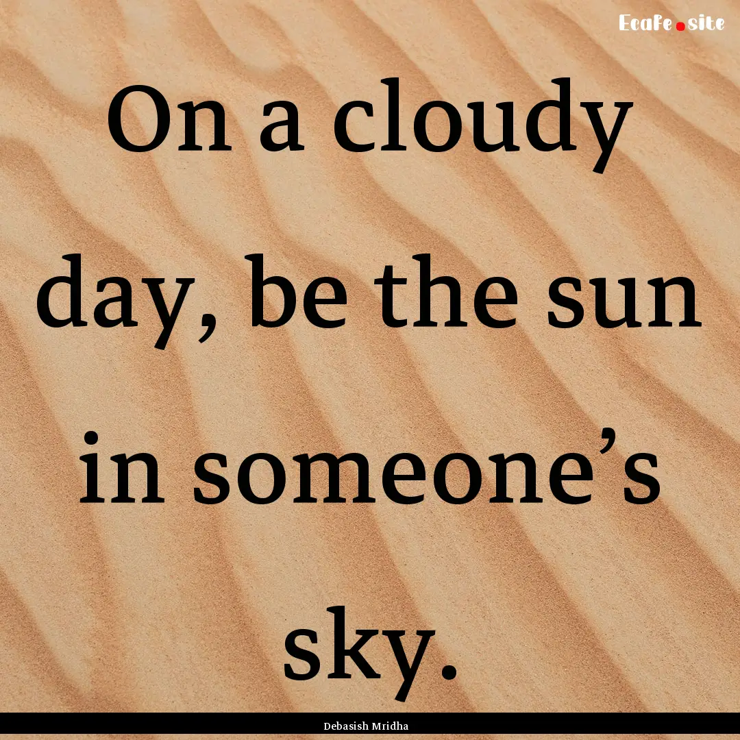 On a cloudy day, be the sun in someone’s.... : Quote by Debasish Mridha