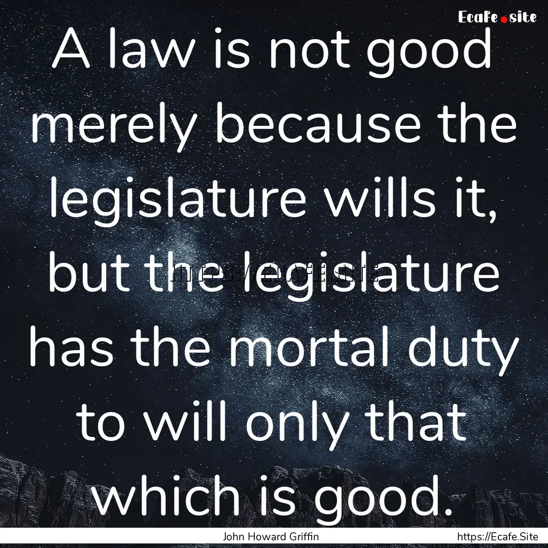 A law is not good merely because the legislature.... : Quote by John Howard Griffin