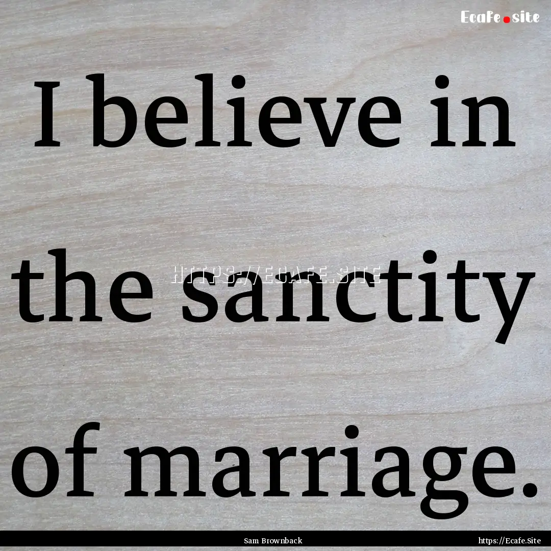 I believe in the sanctity of marriage. : Quote by Sam Brownback