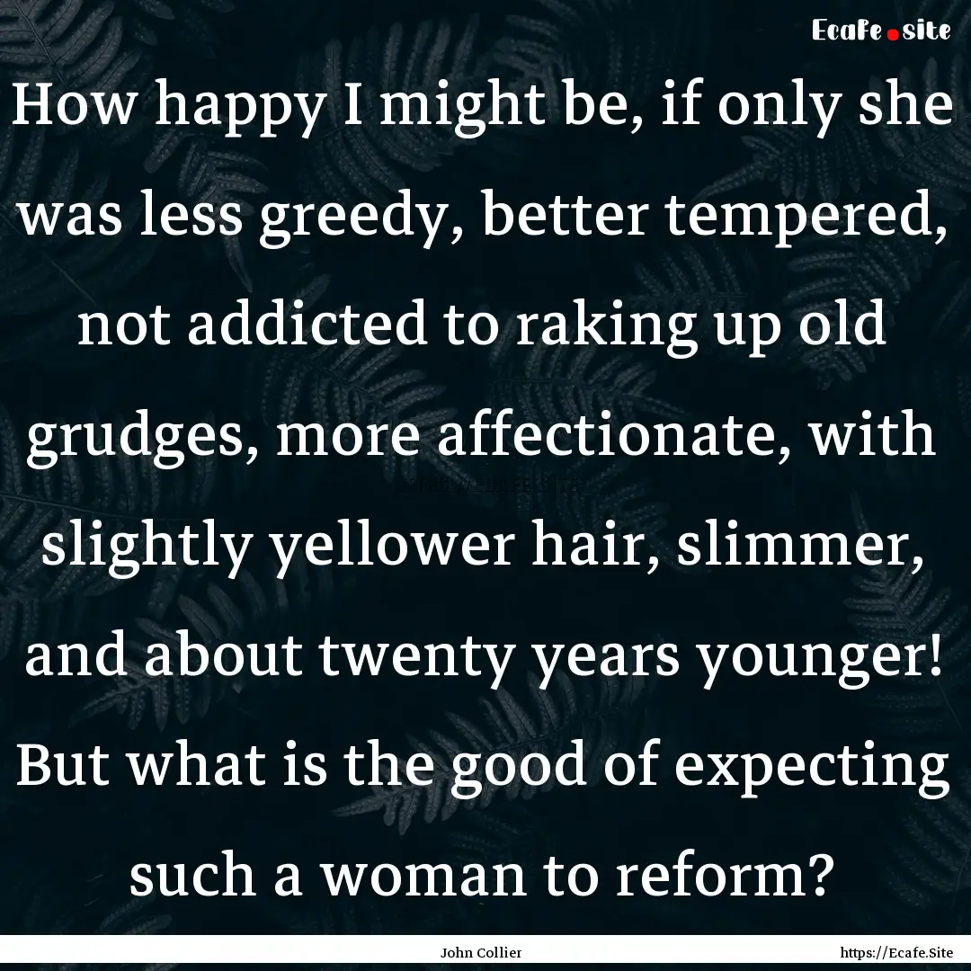 How happy I might be, if only she was less.... : Quote by John Collier