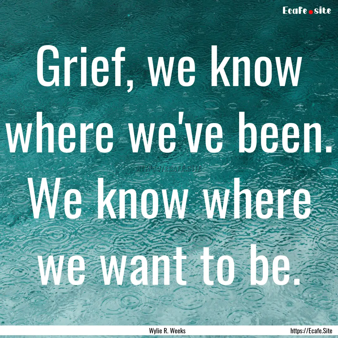 Grief, we know where we've been. We know.... : Quote by Wylie R. Weeks