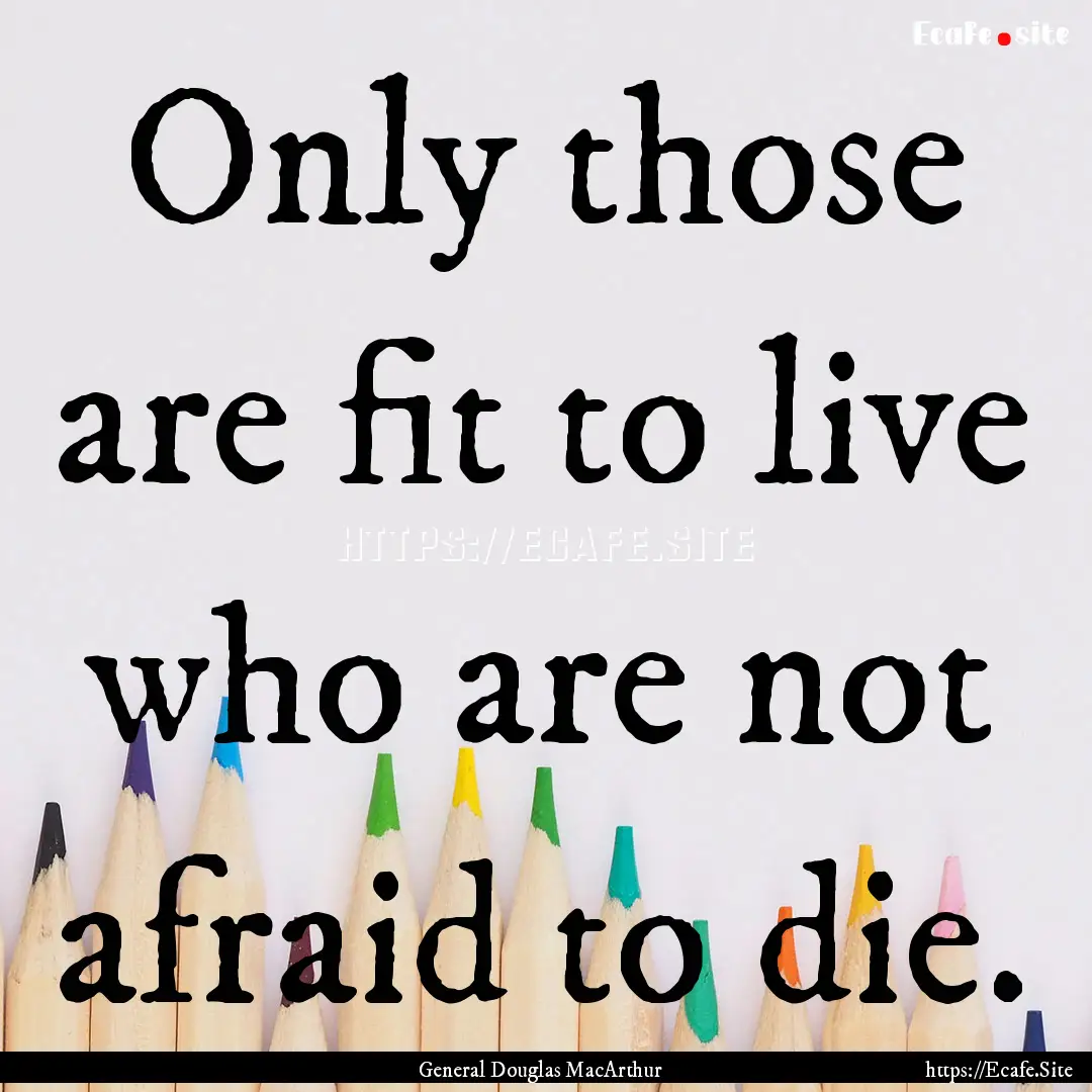 Only those are fit to live who are not afraid.... : Quote by General Douglas MacArthur