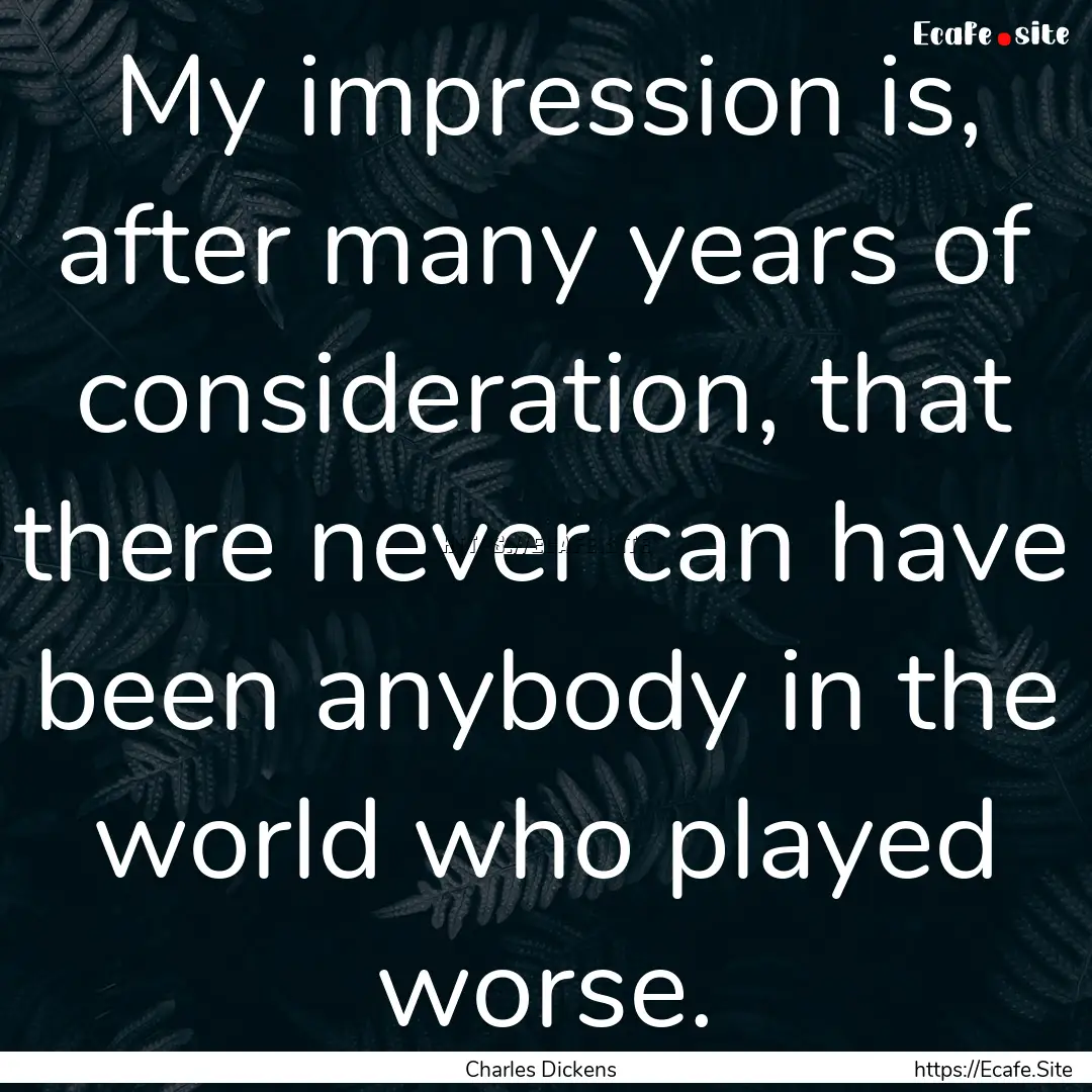 My impression is, after many years of consideration,.... : Quote by Charles Dickens