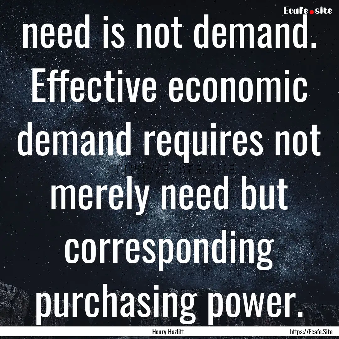 need is not demand. Effective economic demand.... : Quote by Henry Hazlitt