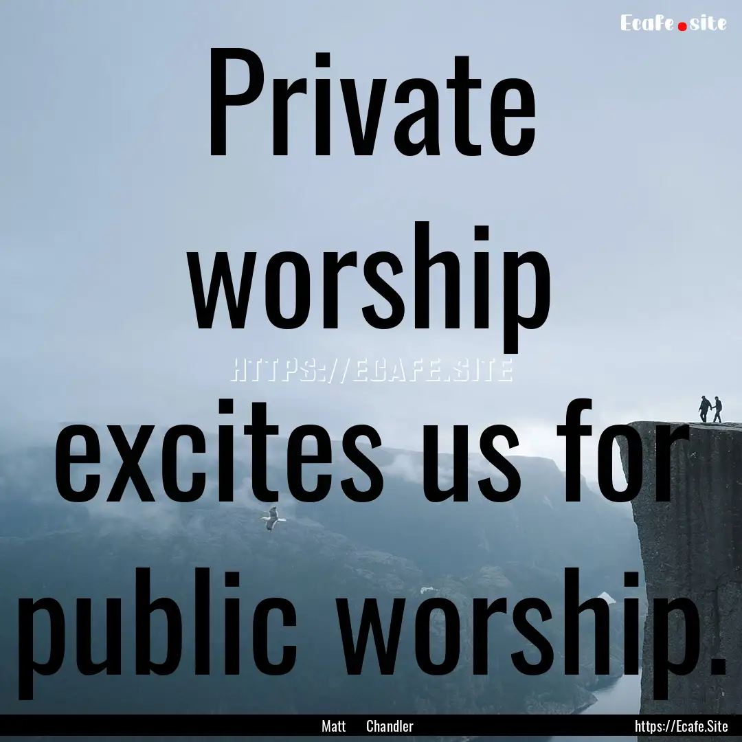 Private worship excites us for public worship..... : Quote by Matt Chandler