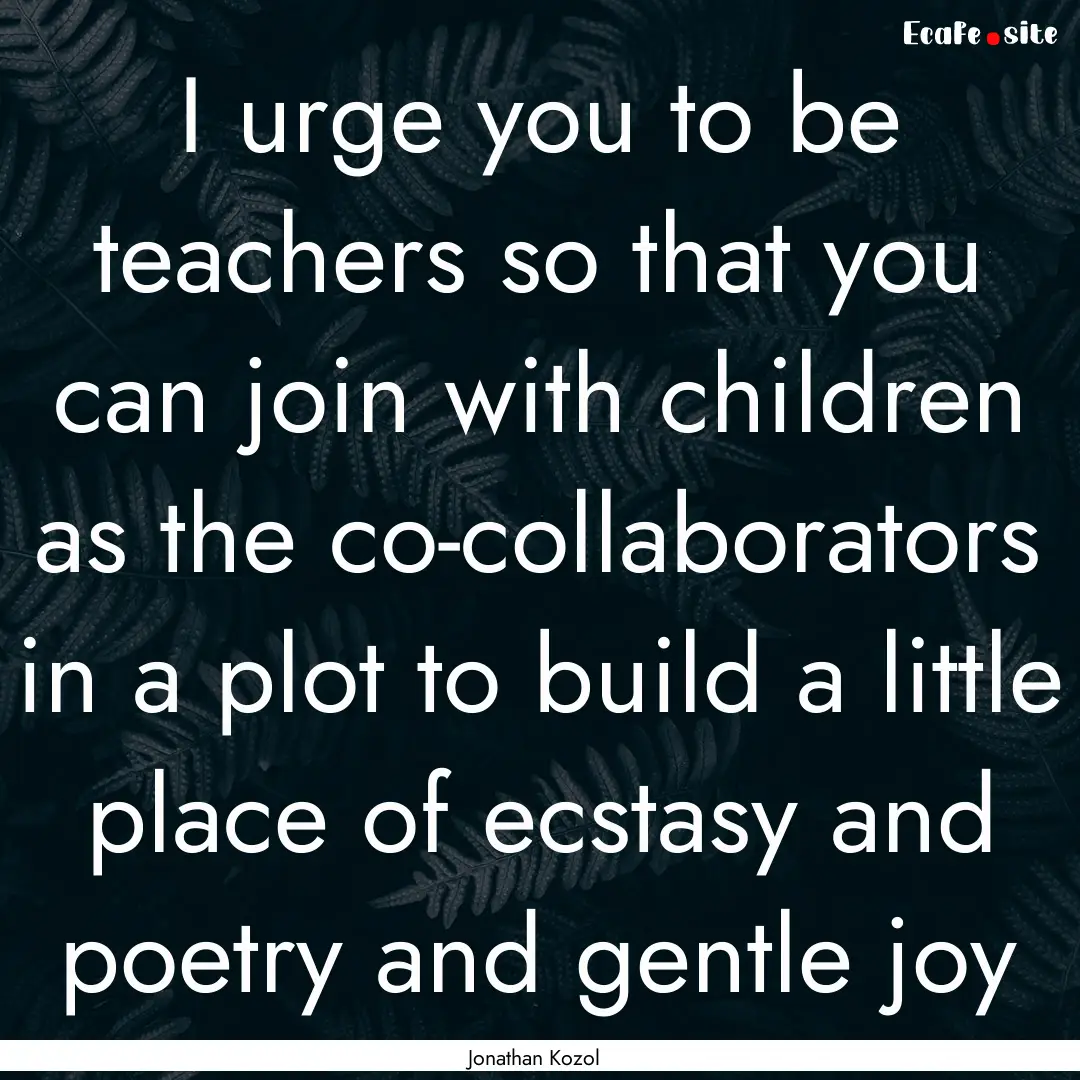 I urge you to be teachers so that you can.... : Quote by Jonathan Kozol