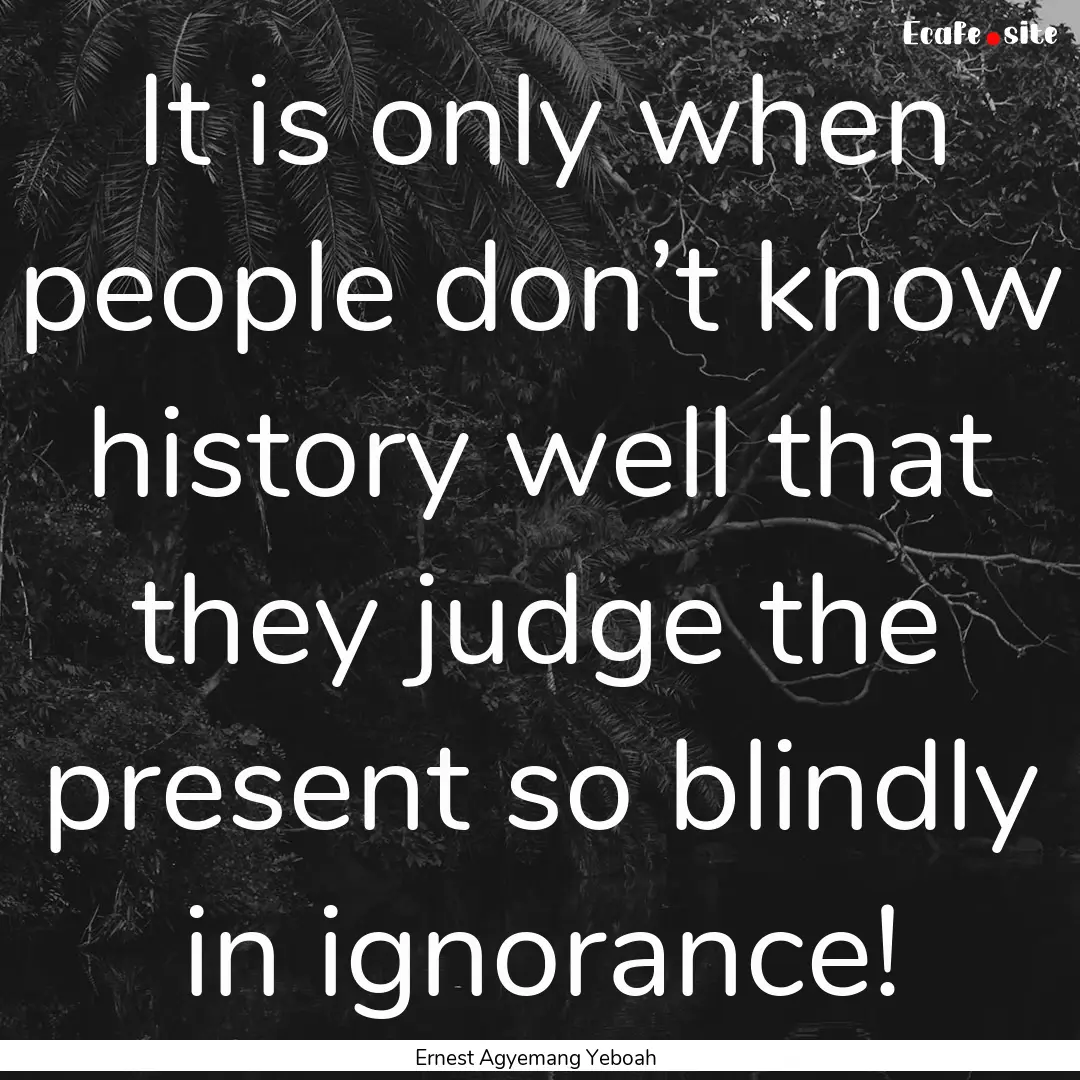 It is only when people don’t know history.... : Quote by Ernest Agyemang Yeboah