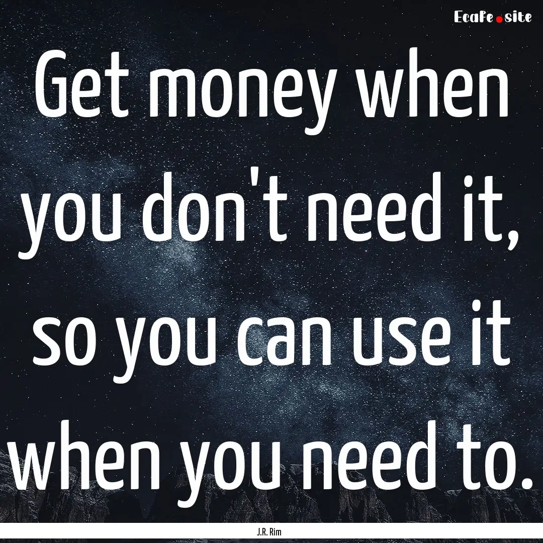 Get money when you don't need it, so you.... : Quote by J.R. Rim